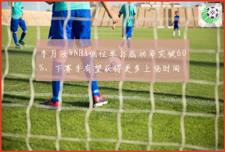 李月汝WNBA低位单打成功率突破60%，下赛季有望获得更多上场时间
