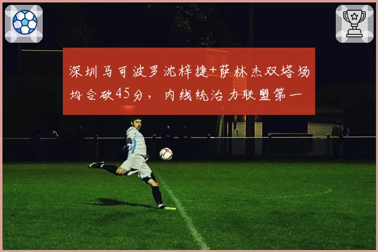 深圳马可波罗沈梓捷+萨林杰双塔场均合砍45分，内线统治力联盟第一