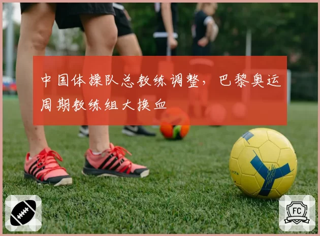 中国体操队总教练调整,巴黎奥运周期教练组大换血