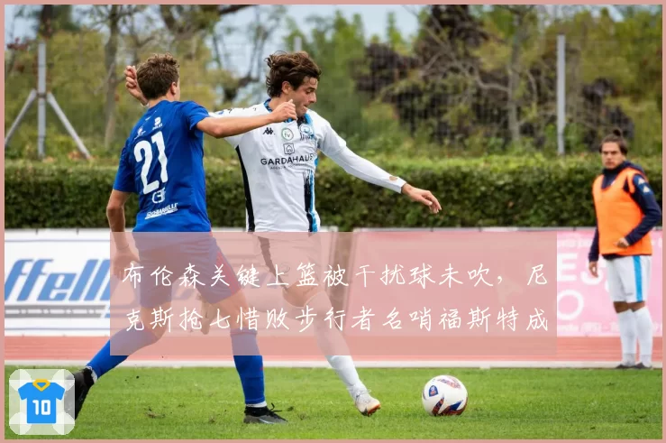 布伦森关键上篮被干扰球未吹，尼克斯抢七惜败步行者名哨福斯特成众矢之的