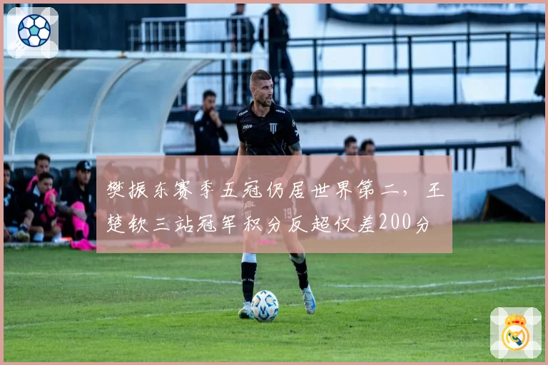 樊振东赛季五冠仍居世界第二，王楚钦三站冠军积分反超仅差200分