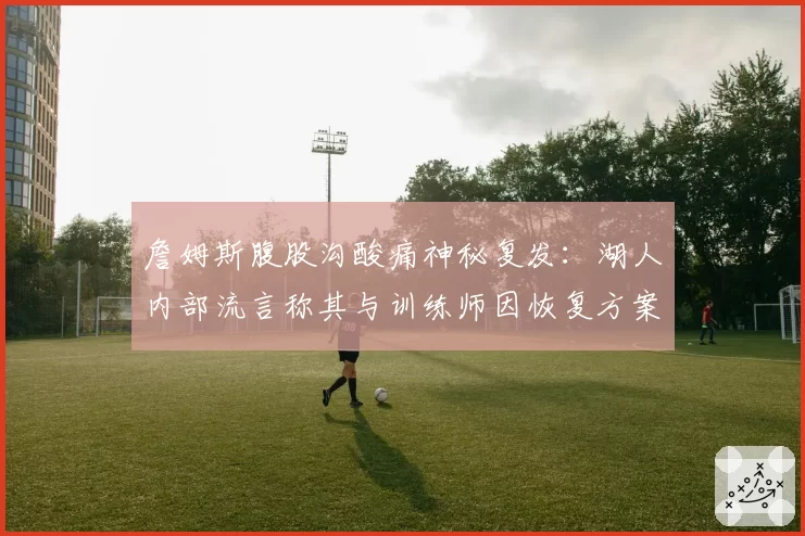 詹姆斯腹股沟酸痛神秘复发：湖人内部流言称其与训练师因恢复方案激烈争吵