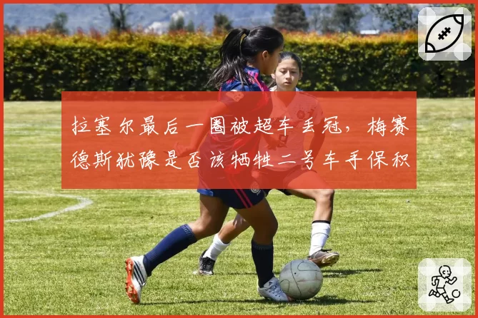 拉塞尔最后一圈被超车丢冠，梅赛德斯犹豫是否该牺牲二号车手保积分