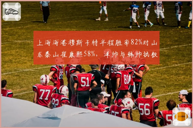 上海海港穆斯卡特半程胜率82%对山东泰山崔康熙58%，洋帅与韩帅执教稳定性分化明显