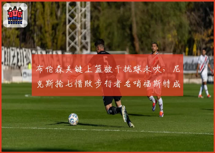 布伦森关键上篮被干扰球未吹，尼克斯抢七惜败步行者名哨福斯特成众矢之的