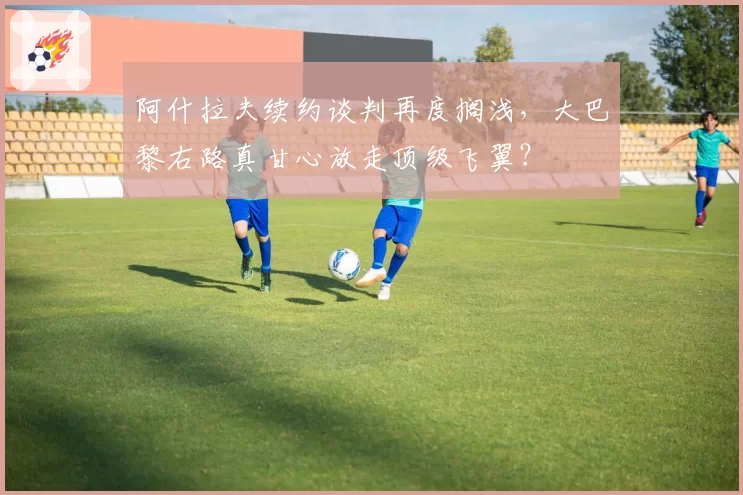 阿什拉夫续约谈判再度搁浅，大巴黎右路真甘心放走顶级飞翼？
