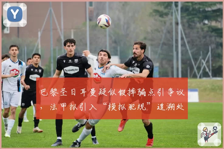 巴黎圣日耳曼疑似假摔骗点引争议，法甲拟引入“模拟犯规”追溯处罚