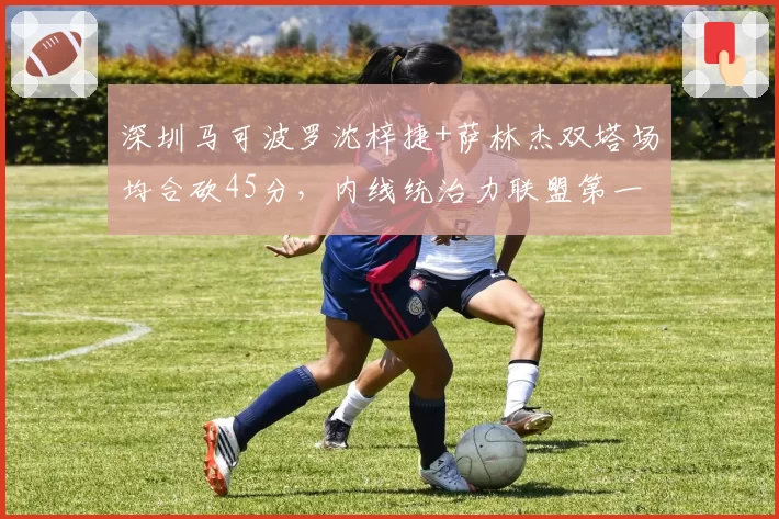 深圳马可波罗沈梓捷+萨林杰双塔场均合砍45分，内线统治力联盟第一