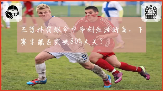 王哲林罚球命中率创生涯新高，下赛季能否突破80%大关？