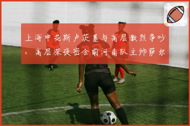 上海申花斯卢茨基与高层激烈争吵，高层深夜密会前河南队主帅萨尔科