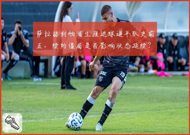 萨拉赫利物浦生涯进球逼平队史前五，续约僵局是否影响状态延续？