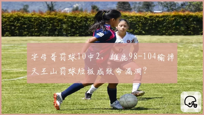 字母哥罚球10中2，雄鹿98-104输掉天王山罚球短板成致命漏洞？