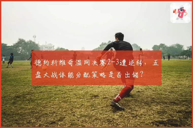 德约科维奇温网决赛2-3遭逆转，五盘大战体能分配策略是否出错？