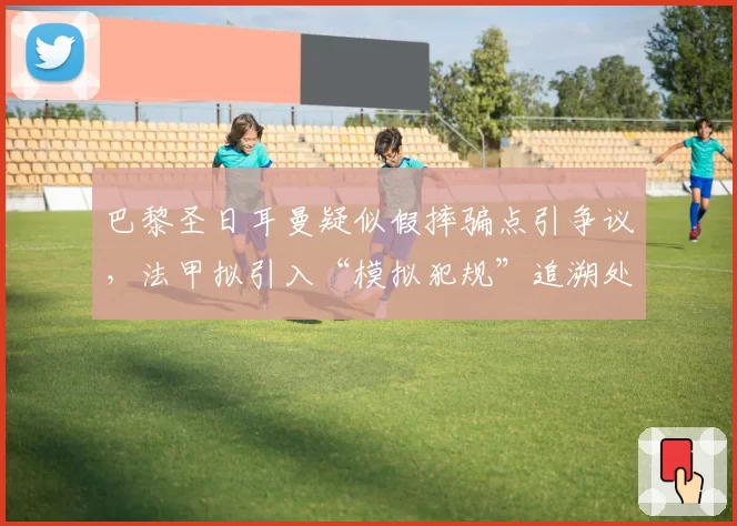 巴黎圣日耳曼疑似假摔骗点引争议，法甲拟引入“模拟犯规”追溯处罚