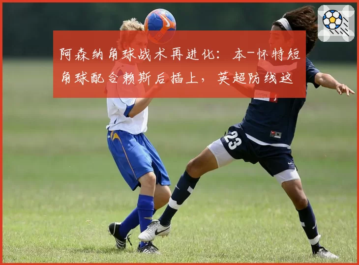 阿森纳角球战术再进化：本-怀特短角球配合赖斯后插上，英超防线这次有解吗？