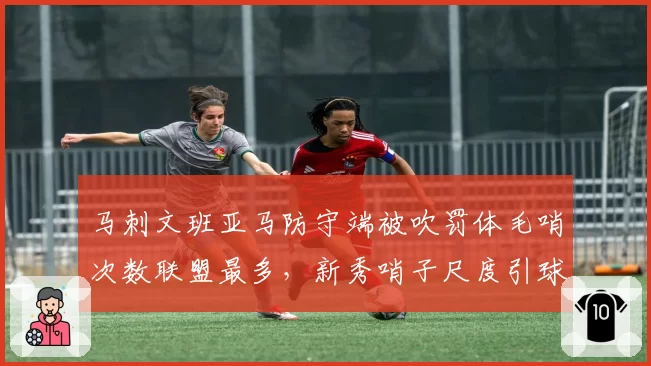 马刺文班亚马防守端被吹罚体毛哨次数联盟最多，新秀哨子尺度引球队抗议