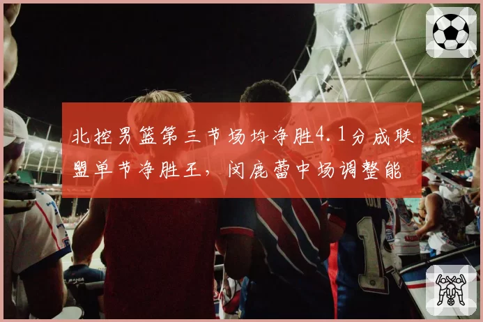 北控男篮第三节场均净胜4.1分成联盟单节净胜王,闵鹿蕾中场调整能力再度印证