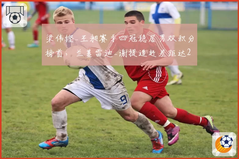 梁伟铿_王昶赛季四冠稳居男双积分榜首，兰基雷迪_谢提追赶差距达2600分__br_