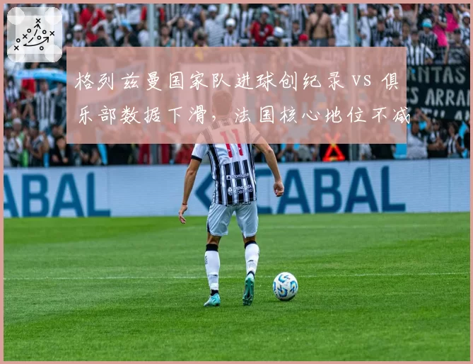 格列兹曼国家队进球创纪录 vs 俱乐部数据下滑，法国核心地位不减