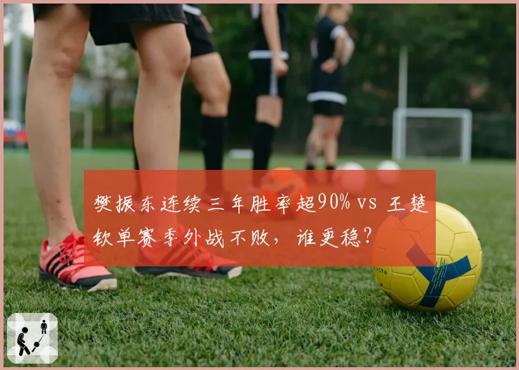 樊振东连续三年胜率超90% vs 王楚钦单赛季外战不败，谁更稳？