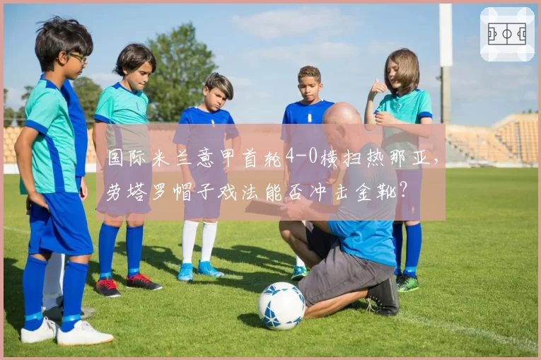国际米兰意甲首轮4-0横扫热那亚，劳塔罗帽子戏法能否冲击金靴？