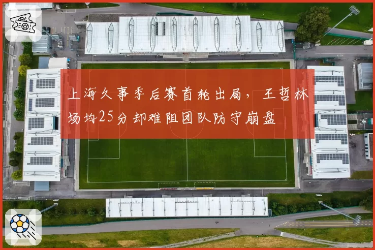 上海久事季后赛首轮出局，王哲林场均25分却难阻团队防守崩盘