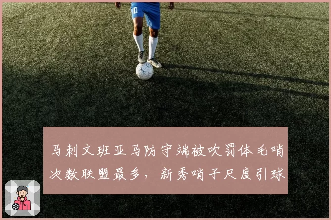 马刺文班亚马防守端被吹罚体毛哨次数联盟最多，新秀哨子尺度引球队抗议