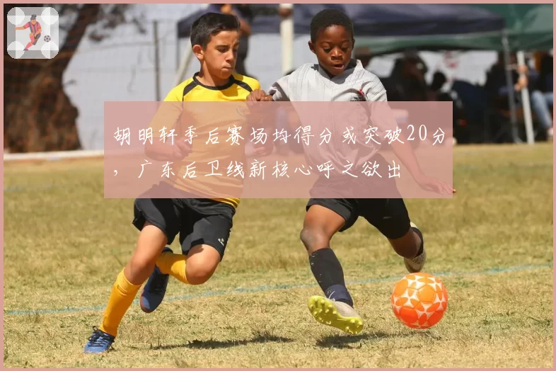 胡明轩季后赛场均得分或突破20分,广东后卫线新核心呼之欲出