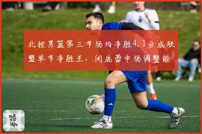 北控男篮第三节场均净胜4.1分成联盟单节净胜王，闵鹿蕾中场调整能力再度印证