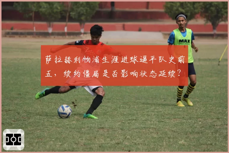 萨拉赫利物浦生涯进球逼平队史前五，续约僵局是否影响状态延续？