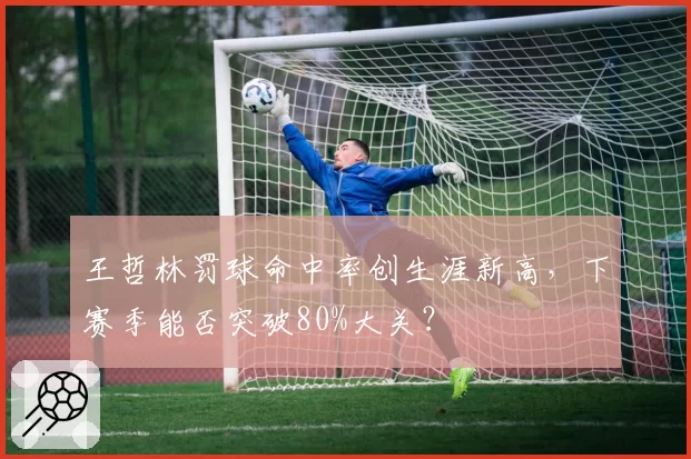 王哲林罚球命中率创生涯新高，下赛季能否突破80%大关？