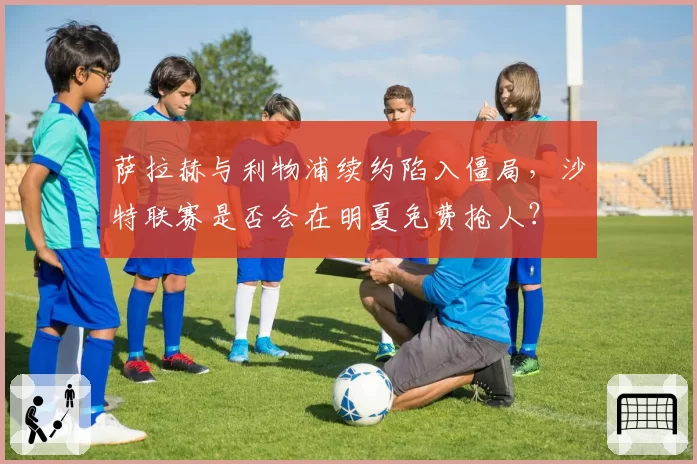 萨拉赫与利物浦续约陷入僵局，沙特联赛是否会在明夏免费抢人？