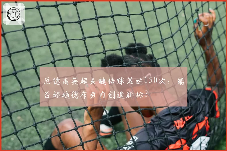 厄德高英超关键传球若达150次，能否超越德布劳内创造新标？