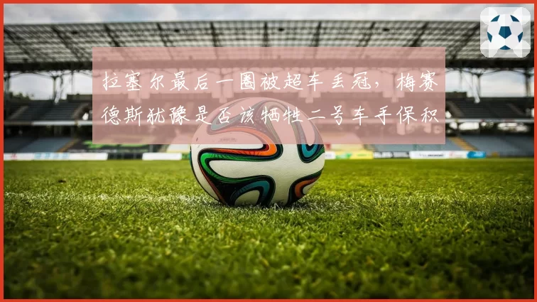 拉塞尔最后一圈被超车丢冠，梅赛德斯犹豫是否该牺牲二号车手保积分