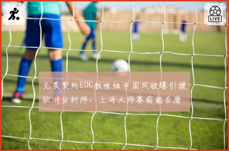 无畏契约EDG教练组中国风被曝引援欧洲分析师，上海大师赛前能否磨合到位