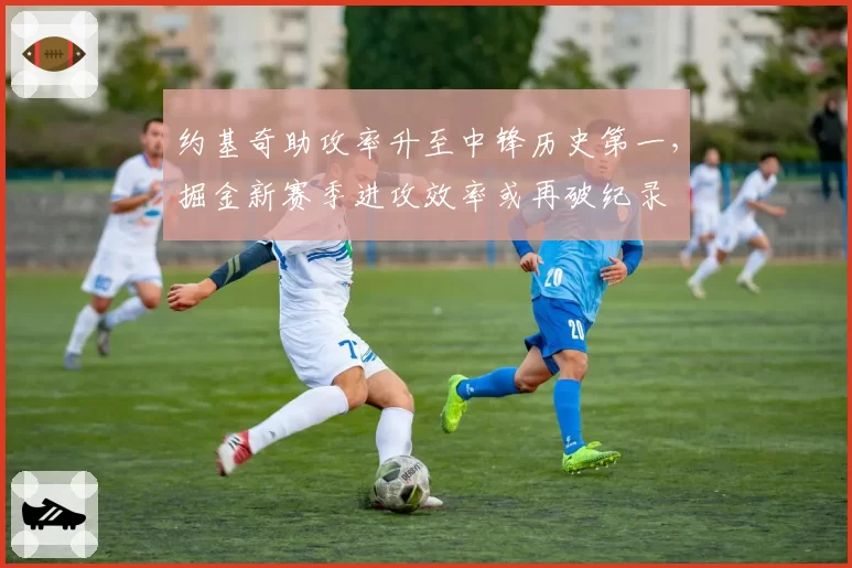 约基奇助攻率升至中锋历史第一，掘金新赛季进攻效率或再破纪录