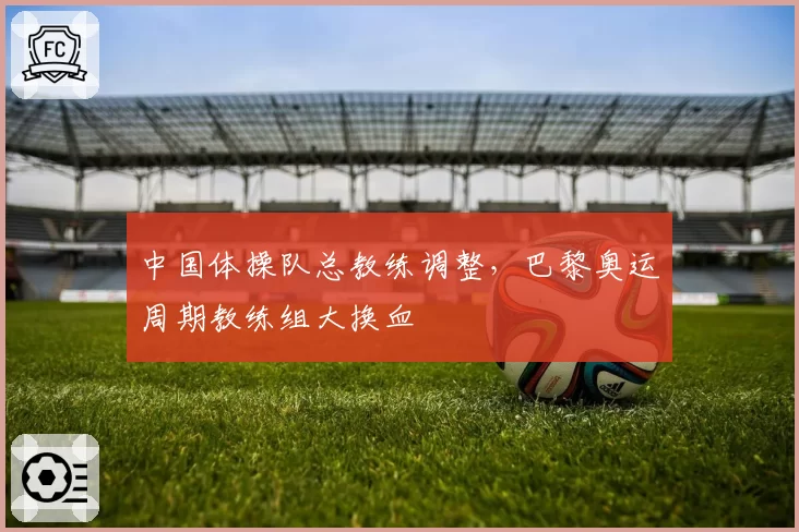 中国体操队总教练调整，巴黎奥运周期教练组大换血