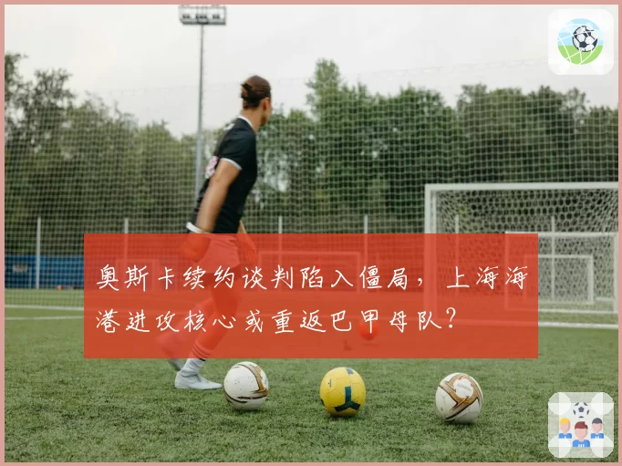 奥斯卡续约谈判陷入僵局,上海海港进攻核心或重返巴甲母队?