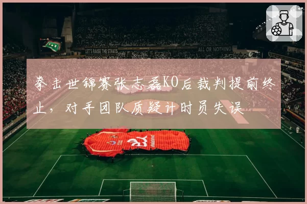 拳击世锦赛张志磊KO后裁判提前终止，对手团队质疑计时员失误