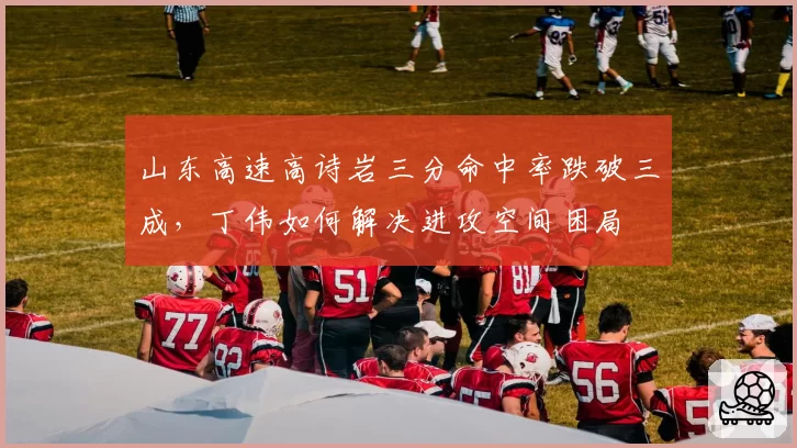 山东高速高诗岩三分命中率跌破三成，丁伟如何解决进攻空间困局