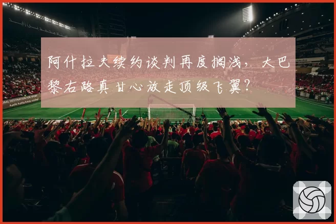 阿什拉夫续约谈判再度搁浅，大巴黎右路真甘心放走顶级飞翼？