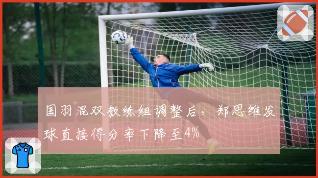 国羽混双教练组调整后，郑思维发球直接得分率下降至4%