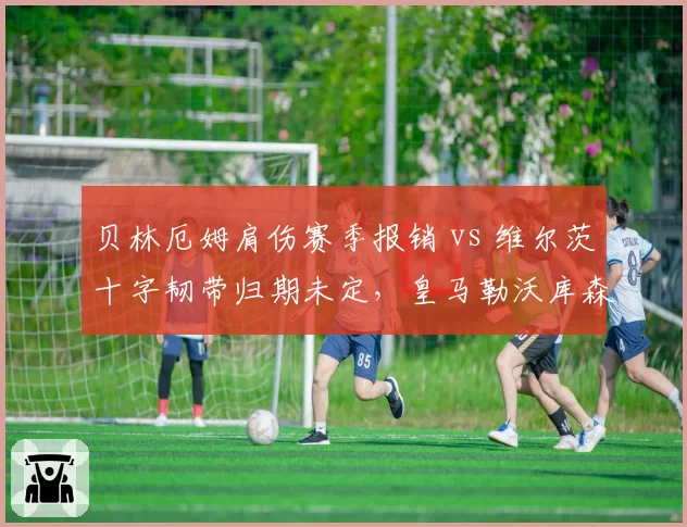 贝林厄姆肩伤赛季报销 vs 维尔茨十字韧带归期未定，皇马勒沃库森中场前景对比
