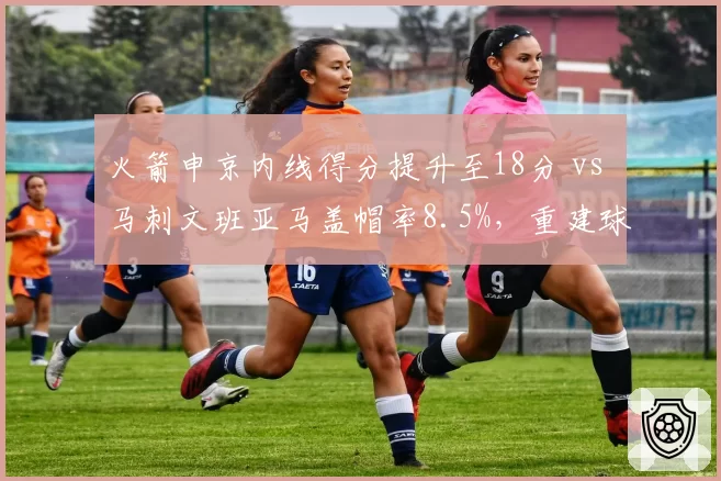 火箭申京内线得分提升至18分 vs 马刺文班亚马盖帽率8.5%，重建球队核心培养路径对比