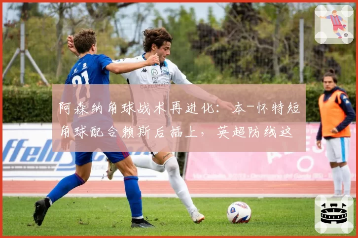 阿森纳角球战术再进化：本-怀特短角球配合赖斯后插上，英超防线这次有解吗？