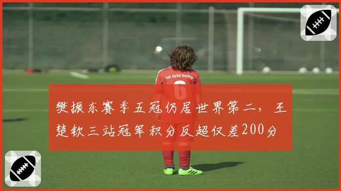樊振东赛季五冠仍居世界第二，王楚钦三站冠军积分反超仅差200分