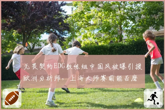 无畏契约EDG教练组中国风被曝引援欧洲分析师，上海大师赛前能否磨合到位