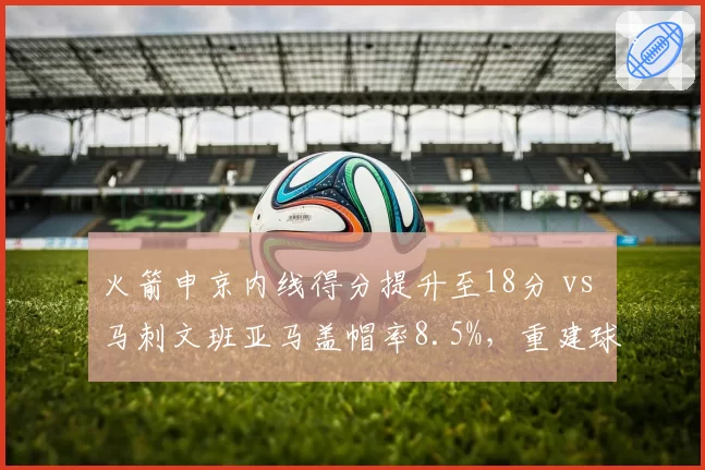 火箭申京内线得分提升至18分 vs 马刺文班亚马盖帽率8.5%，重建球队核心培养路径对比