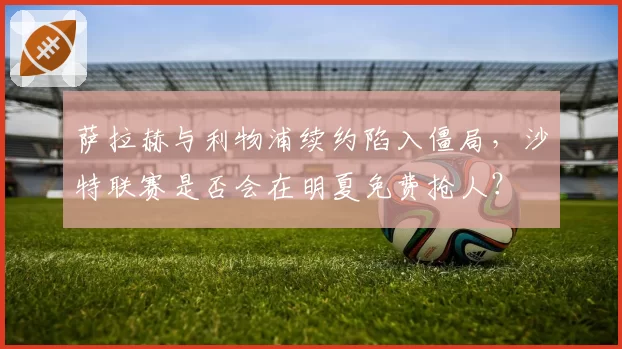 萨拉赫与利物浦续约陷入僵局，沙特联赛是否会在明夏免费抢人？