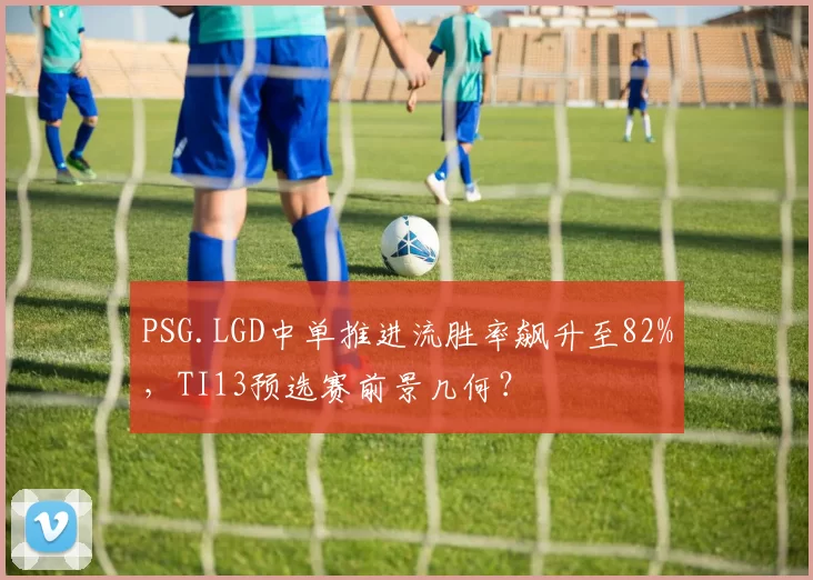 PSG.LGD中单推进流胜率飙升至82%，TI13预选赛前景几何？
